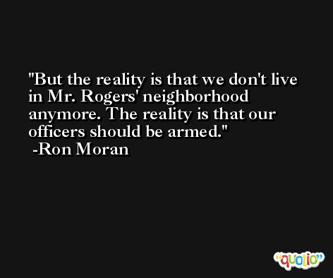 But the reality is that we don't live in Mr. Rogers' neighborhood anymore. The reality is that our officers should be armed. -Ron Moran