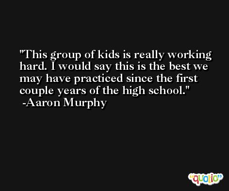 This group of kids is really working hard. I would say this is the best we may have practiced since the first couple years of the high school. -Aaron Murphy