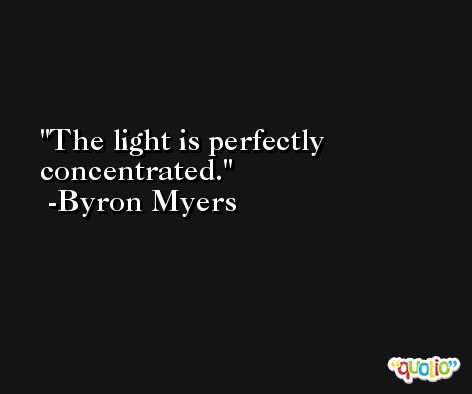 The light is perfectly concentrated. -Byron Myers