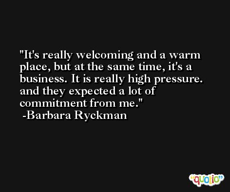 It's really welcoming and a warm place, but at the same time, it's a business. It is really high pressure. and they expected a lot of commitment from me. -Barbara Ryckman