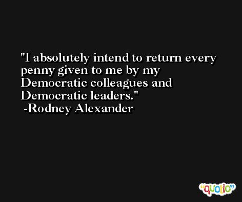 I absolutely intend to return every penny given to me by my Democratic colleagues and Democratic leaders. -Rodney Alexander