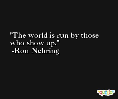 The world is run by those who show up. -Ron Nehring