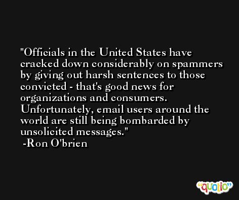 Officials in the United States have cracked down considerably on spammers by giving out harsh sentences to those convicted - that's good news for organizations and consumers. Unfortunately, email users around the world are still being bombarded by unsolicited messages. -Ron O'brien