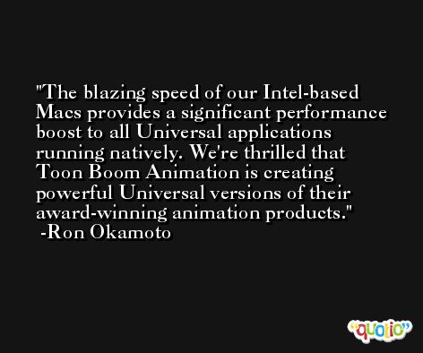 The blazing speed of our Intel-based Macs provides a significant performance boost to all Universal applications running natively. We're thrilled that Toon Boom Animation is creating powerful Universal versions of their award-winning animation products. -Ron Okamoto