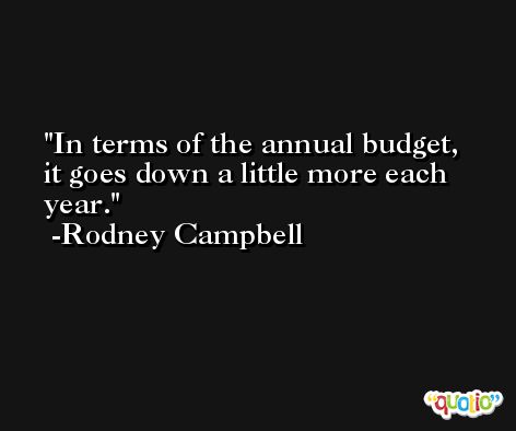In terms of the annual budget, it goes down a little more each year. -Rodney Campbell