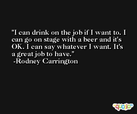 I can drink on the job if I want to. I can go on stage with a beer and it's OK. I can say whatever I want. It's a great job to have. -Rodney Carrington