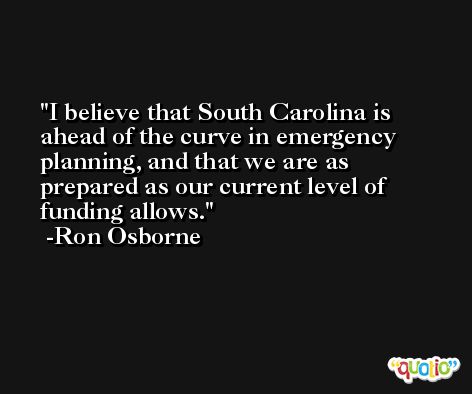 I believe that South Carolina is ahead of the curve in emergency planning, and that we are as prepared as our current level of funding allows. -Ron Osborne