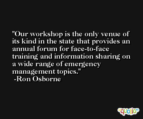 Our workshop is the only venue of its kind in the state that provides an annual forum for face-to-face training and information sharing on a wide range of emergency management topics. -Ron Osborne