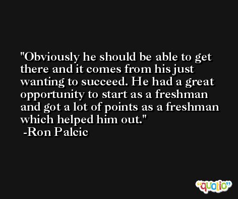 Obviously he should be able to get there and it comes from his just wanting to succeed. He had a great opportunity to start as a freshman and got a lot of points as a freshman which helped him out. -Ron Palcic