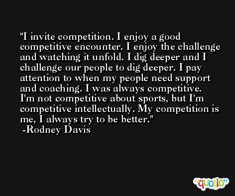 I invite competition. I enjoy a good competitive encounter. I enjoy the challenge and watching it unfold. I dig deeper and I challenge our people to dig deeper. I pay attention to when my people need support and coaching. I was always competitive. I'm not competitive about sports, but I'm competitive intellectually. My competition is me, I always try to be better. -Rodney Davis