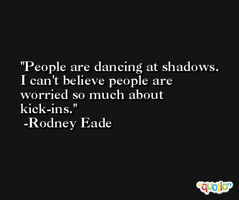 People are dancing at shadows. I can't believe people are worried so much about kick-ins. -Rodney Eade
