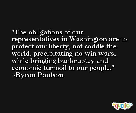 The obligations of our representatives in Washington are to protect our liberty, not coddle the world, precipitating no-win wars, while bringing bankruptcy and economic turmoil to our people. -Byron Paulson
