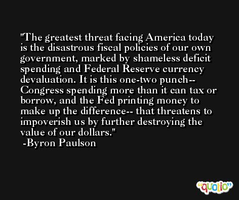 The greatest threat facing America today is the disastrous fiscal policies of our own government, marked by shameless deficit spending and Federal Reserve currency devaluation. It is this one-two punch-- Congress spending more than it can tax or borrow, and the Fed printing money to make up the difference-- that threatens to impoverish us by further destroying the value of our dollars. -Byron Paulson