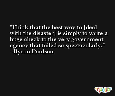 Think that the best way to [deal with the disaster] is simply to write a huge check to the very government agency that failed so spectacularly. -Byron Paulson