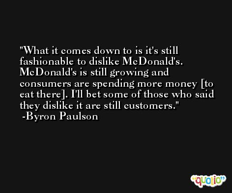 What it comes down to is it's still fashionable to dislike McDonald's. McDonald's is still growing and consumers are spending more money [to eat there]. I'll bet some of those who said they dislike it are still customers. -Byron Paulson