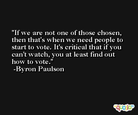 If we are not one of those chosen, then that's when we need people to start to vote. It's critical that if you can't watch, you at least find out how to vote. -Byron Paulson