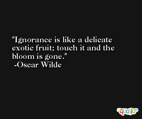 Ignorance is like a delicate exotic fruit; touch it and the bloom is gone. -Oscar Wilde