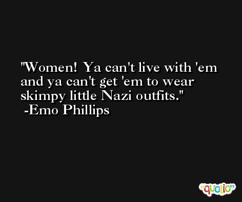 Women! Ya can't live with 'em and ya can't get 'em to wear skimpy little Nazi outfits. -Emo Phillips