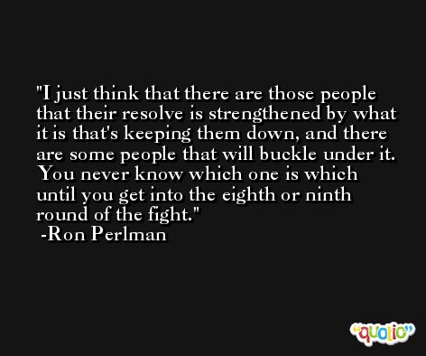 I just think that there are those people that their resolve is strengthened by what it is that's keeping them down, and there are some people that will buckle under it. You never know which one is which until you get into the eighth or ninth round of the fight. -Ron Perlman