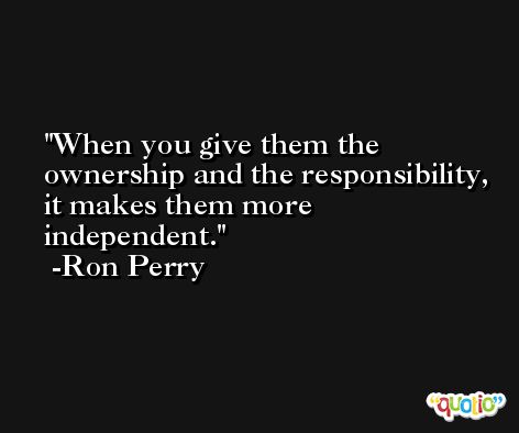 When you give them the ownership and the responsibility, it makes them more independent. -Ron Perry
