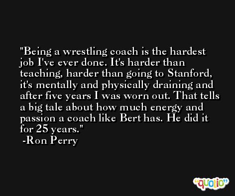 Being a wrestling coach is the hardest job I've ever done. It's harder than teaching, harder than going to Stanford, it's mentally and physically draining and after five years I was worn out. That tells a big tale about how much energy and passion a coach like Bert has. He did it for 25 years. -Ron Perry