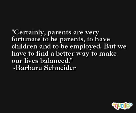 Certainly, parents are very fortunate to be parents, to have children and to be employed. But we have to find a better way to make our lives balanced. -Barbara Schneider