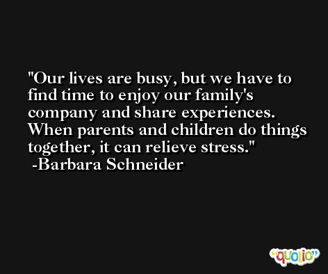 Our lives are busy, but we have to find time to enjoy our family's company and share experiences. When parents and children do things together, it can relieve stress. -Barbara Schneider