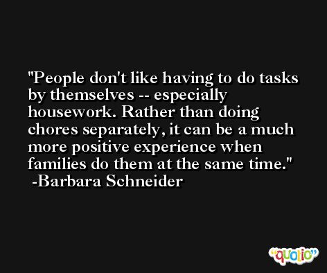 People don't like having to do tasks by themselves -- especially housework. Rather than doing chores separately, it can be a much more positive experience when families do them at the same time. -Barbara Schneider