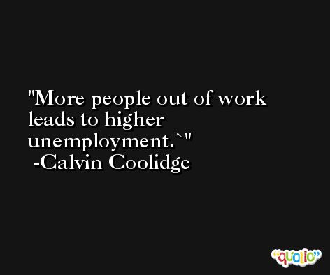More people out of work leads to higher unemployment.` -Calvin Coolidge