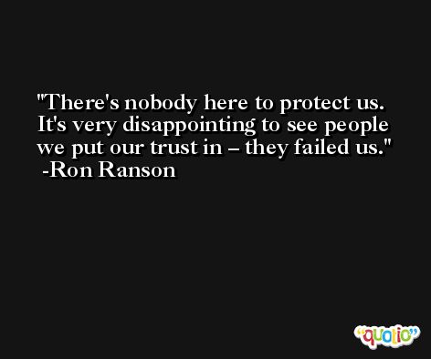 There's nobody here to protect us. It's very disappointing to see people we put our trust in – they failed us. -Ron Ranson