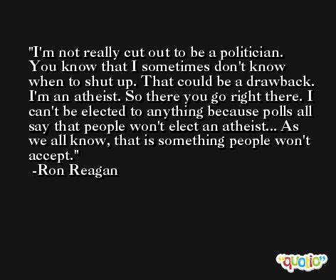 I'm not really cut out to be a politician. You know that I sometimes don't know when to shut up. That could be a drawback. I'm an atheist. So there you go right there. I can't be elected to anything because polls all say that people won't elect an atheist... As we all know, that is something people won't accept. -Ron Reagan