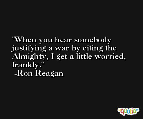 When you hear somebody justifying a war by citing the Almighty, I get a little worried, frankly. -Ron Reagan