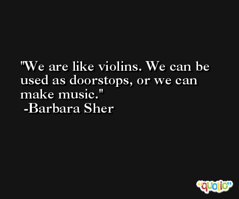 We are like violins. We can be used as doorstops, or we can make music. -Barbara Sher