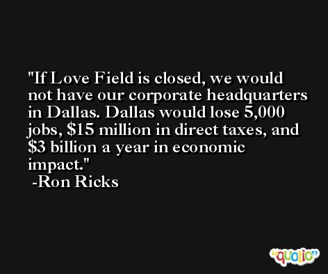 If Love Field is closed, we would not have our corporate headquarters in Dallas. Dallas would lose 5,000 jobs, $15 million in direct taxes, and $3 billion a year in economic impact. -Ron Ricks