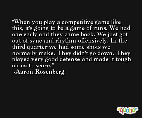 When you play a competitive game like this, it's going to be a game of runs. We had one early and they came back. We just got out of sync and rhythm offensively. In the third quarter we had some shots we normally make. They didn't go down. They played very good defense and made it tough on us to score. -Aaron Rosenberg