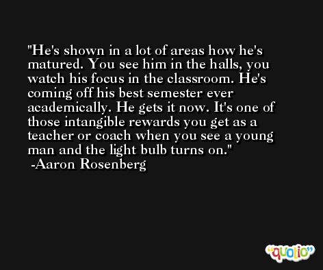 He's shown in a lot of areas how he's matured. You see him in the halls, you watch his focus in the classroom. He's coming off his best semester ever academically. He gets it now. It's one of those intangible rewards you get as a teacher or coach when you see a young man and the light bulb turns on. -Aaron Rosenberg