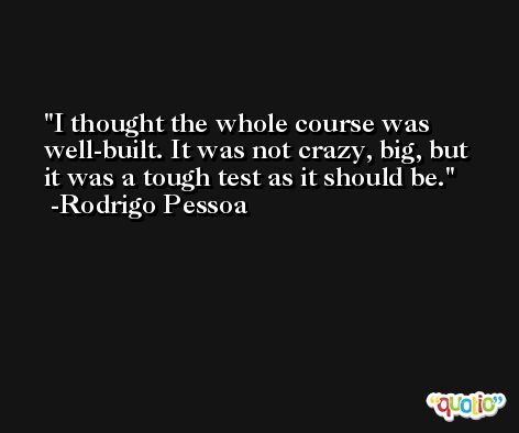 I thought the whole course was well-built. It was not crazy, big, but it was a tough test as it should be. -Rodrigo Pessoa