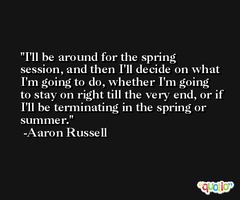 I'll be around for the spring session, and then I'll decide on what I'm going to do, whether I'm going to stay on right till the very end, or if I'll be terminating in the spring or summer. -Aaron Russell