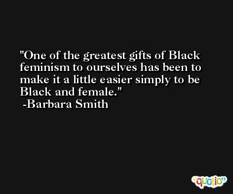 One of the greatest gifts of Black feminism to ourselves has been to make it a little easier simply to be Black and female. -Barbara Smith