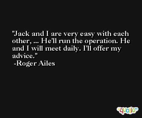 Jack and I are very easy with each other, ... He'll run the operation. He and I will meet daily. I'll offer my advice. -Roger Ailes