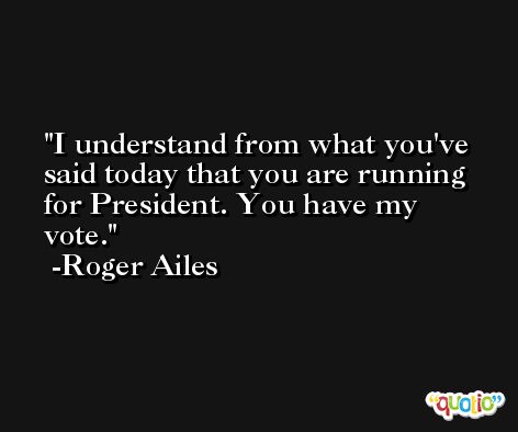I understand from what you've said today that you are running for President. You have my vote. -Roger Ailes