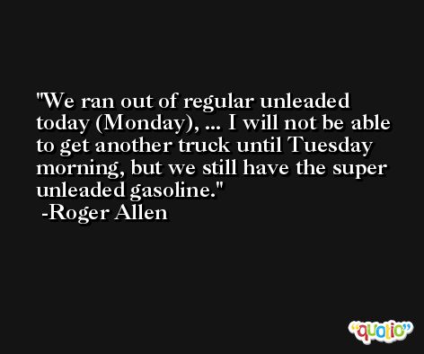 We ran out of regular unleaded today (Monday), ... I will not be able to get another truck until Tuesday morning, but we still have the super unleaded gasoline. -Roger Allen