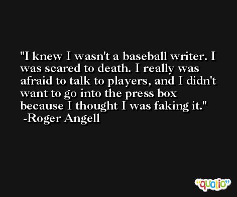 I knew I wasn't a baseball writer. I was scared to death. I really was afraid to talk to players, and I didn't want to go into the press box because I thought I was faking it. -Roger Angell