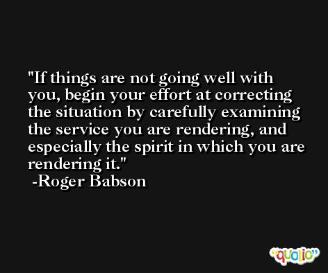 If things are not going well with you, begin your effort at correcting the situation by carefully examining the service you are rendering, and especially the spirit in which you are rendering it. -Roger Babson