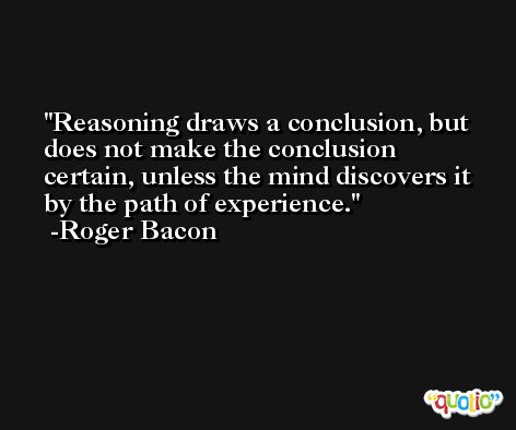 Reasoning draws a conclusion, but does not make the conclusion certain, unless the mind discovers it by the path of experience. -Roger Bacon
