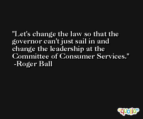 Let's change the law so that the governor can't just sail in and change the leadership at the Committee of Consumer Services. -Roger Ball