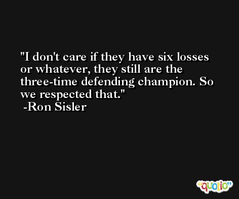 I don't care if they have six losses or whatever, they still are the three-time defending champion. So we respected that. -Ron Sisler