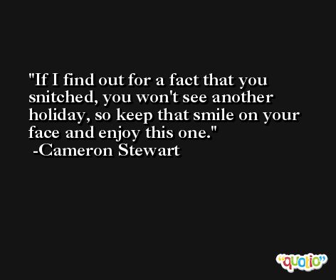 If I find out for a fact that you snitched, you won't see another holiday, so keep that smile on your face and enjoy this one. -Cameron Stewart