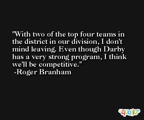 With two of the top four teams in the district in our division, I don't mind leaving. Even though Darby has a very strong program, I think we'll be competitive. -Roger Branham