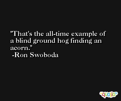 That's the all-time example of a blind ground hog finding an acorn. -Ron Swoboda
